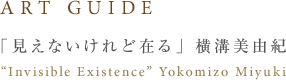ART GUIDE 「見えないけど在る」横溝美由紀