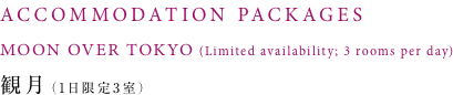 ACCOMMODATION PACKAGES MOON OVER TOKYO(Limited availability; 3 rooms per day) 観月（1日限定3室）