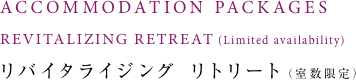 ACCOMMODATION PACKAGES REVITALIZING RETREAT(Limited availability) リバイタライジング リトリート(室数限定)